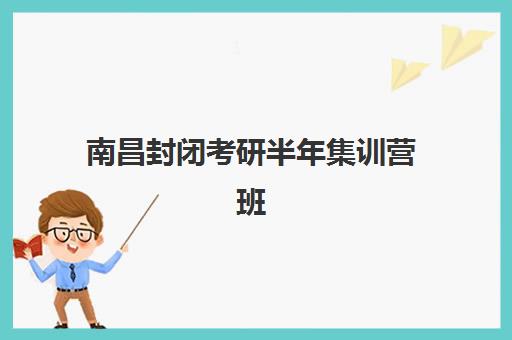 南昌封闭考研半年集训营班培训机构哪家好一点？2025年权威评测与择校攻略
