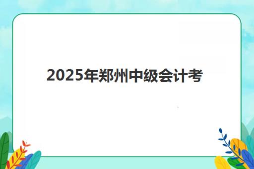 2025年郑州中级会计考试地点在哪？最新考点分布与备考全攻略
