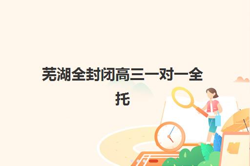 芜湖全封闭高三一对一全托辅导培训机构有哪些学校？2025年十大精选机构深度评测