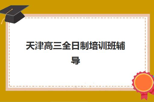 天津高三全日制培训班辅导机构哪家强些？2025年最新排名与择校全攻略
