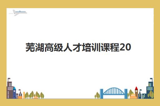 芜湖高级人才培训课程2025年时间具体时间如何查询？最新权威时间表深度解析、多维度对比与科学报名全攻略