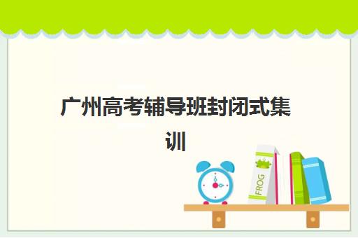 广州高考辅导班封闭式集训营地址电话,2025年各区校区分布与择区全攻略 广州高考辅导班封闭式集训营地址电话,2025年各区校区分布与择区全攻略