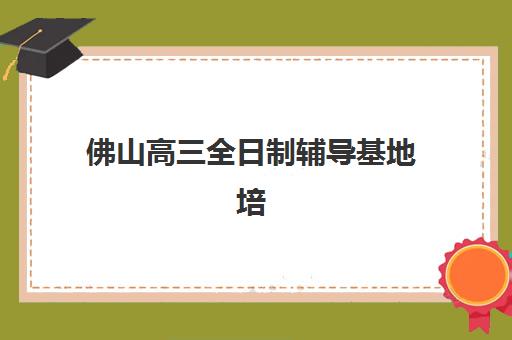 佛山高三全日制辅导基地培训班哪个比较好如何选择？2023年十大机构实力排名、择校指南与报读全攻略