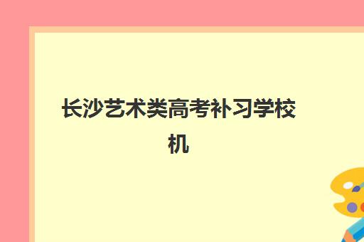 长沙艺术类高考补习学校机构服务竞争力如何？2025年十大机构师资、课程、管理模式全方位测评报告
