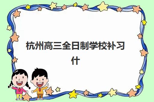 杭州高三全日制学校补习什么时候报名考试啊?2025年最新时间安排、报名流程与备考指南全解析 杭州高三全日制学校补习什么时候报名考试啊?2025年最新时间安排、报名流程与备考指南全解析