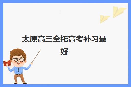 太原高三全托高考补习最好辅导学校是哪个？2025年最新权威排名、各机构特色解析与择校全指南