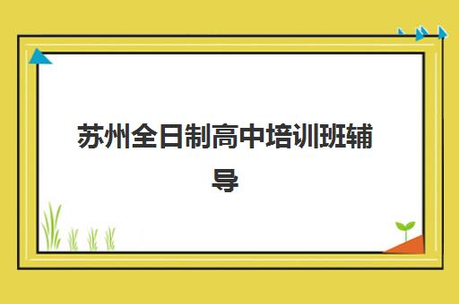 苏州全日制高中培训班辅导机构哪家强些啊？2025年最新择校指南与五大机构深度解析