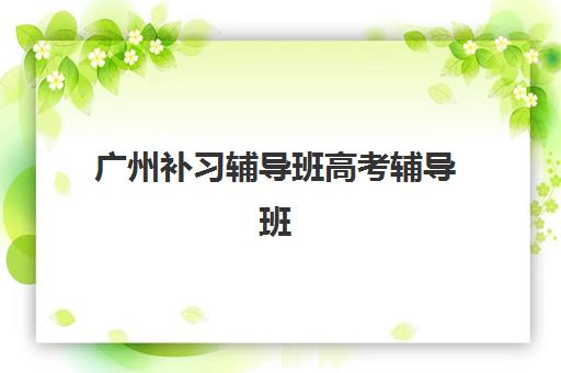 广州补习辅导班高考辅导班排名一览表：2025年十大机构课程特色、师资对比与择校指南