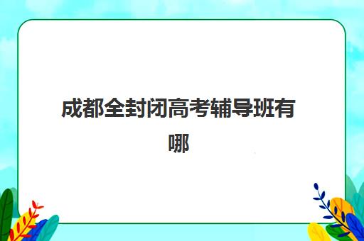 成都全封闭高考辅导班有哪些地方好？2025年十大机构收费标准与择校指南