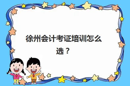 徐州会计考证培训怎么选？十大优质学校课程特色与择校全攻略