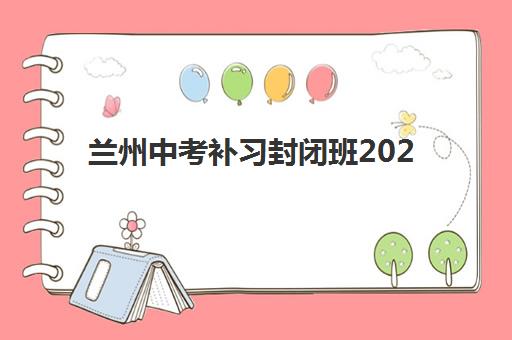兰州中考补习封闭班2025年报名时间，全封闭集训基地招生计划与择校指南