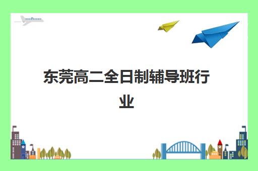 东莞高二全日制辅导班行业年度头部机构公示如何科学利用？2025年最新权威数据解读、择校标准与备考全指南