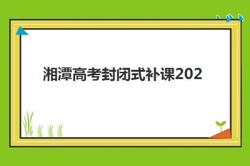 湘潭高考封闭式补课2025年时间是多少?最新权威时间表、各机构日程解析与科学备考全指南 湘潭高考封闭式补课2025年时间是多少?最新权威时间表、各机构日程解析与科学备考全指南