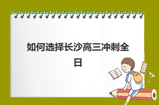如何选择长沙高三冲刺全日制学校机构？2025年优质服务案例解析与择校指南