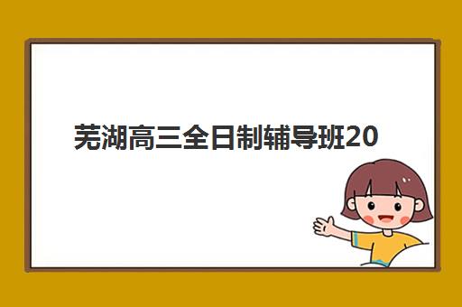 芜湖高三全日制辅导班2025报名时间如何查询？最新招生时间表、机构选择指南与报名流程详解