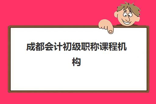 成都会计初级职称课程机构排行榜前十名有哪些？精选培训机构与课程选择指南
