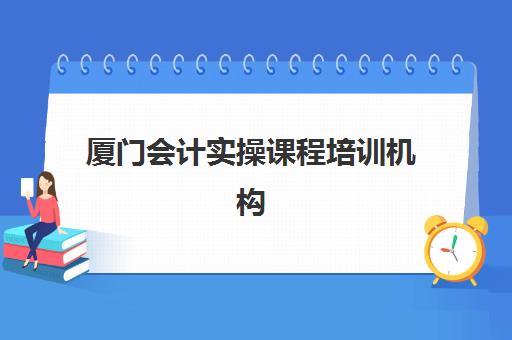 厦门会计实操课程培训机构哪家口碑比较好？2025年权威Top5口碑榜深度解析、择校步骤与成功案例全攻略