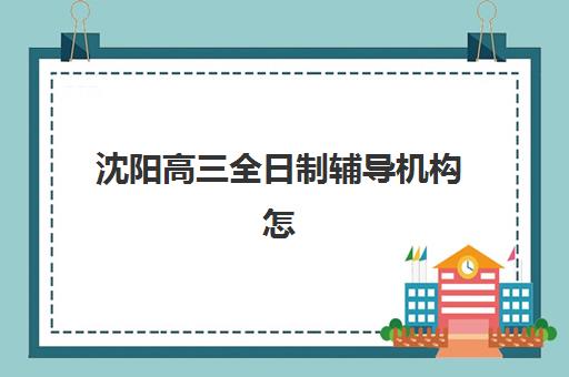 沈阳高三全日制辅导机构怎么选？2025年十大机构核心竞争力对比全指南