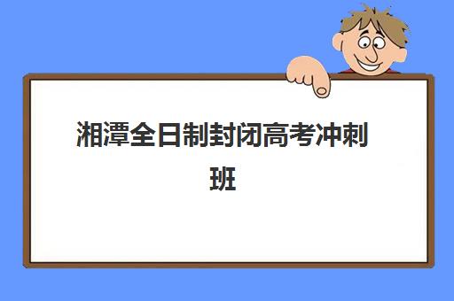 湘潭全日制封闭高考冲刺班培训班哪个比较好一点？2025年最新排名榜单与择校全指南
