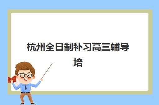 杭州全日制补习高三辅导培训机构哪家强些？2025年最新排名与择校指南