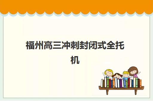 福州高三冲刺封闭式全托机构用户满意度如何？2025年真实评价数据与高口碑机构深度解析