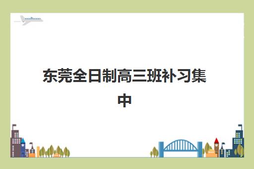 东莞全日制高三班补习集中训练营有哪些机构？2025年权威评测与择校指南助你精准选择