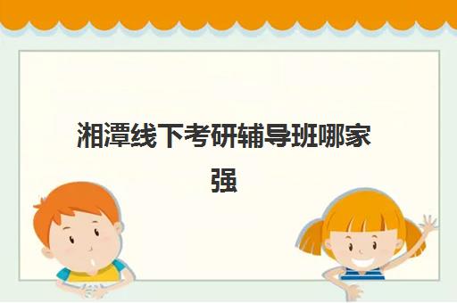 湘潭线下考研辅导班哪家强些?2025年八大机构师资力量与课程特色全方位对比 湘潭线下考研辅导班哪家强些?2025年八大机构师资力量与课程特色全方位对比