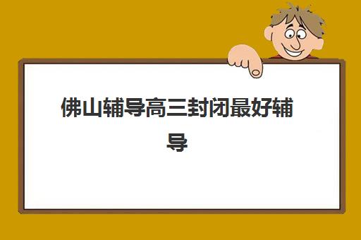 佛山辅导高三封闭最好辅导学校是哪个？2025年十大机构实力对比、封闭式管理解析与家长择校全攻略