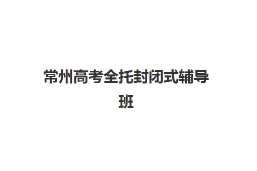 常州高考全托封闭式辅导班头部机构怎么选？2025年度排名与择校指南全解析