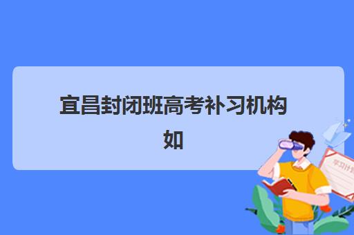 宜昌封闭班高考补习机构如何选？2025年最新实力排名与择校全攻略