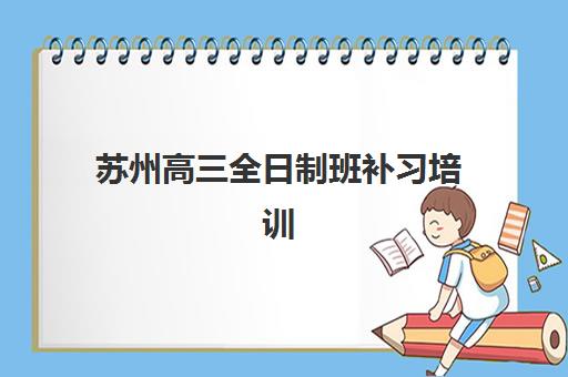 苏州高三全日制班补习培训基地有哪些学校？2025年封闭式集训机构深度对比与择校指南
