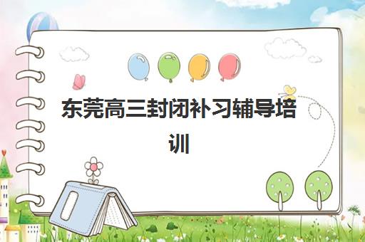 东莞高三封闭补习辅导培训机构有哪些地方，2025年十大封闭式补习机构排名与择校指南