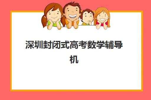 深圳封闭式高考数学辅导机构哪家强？2025年专项培训学校竞争力排行前十名深度评测与报名攻略