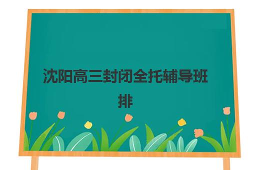 沈阳高三封闭全托辅导班排名前三名是哪些？2025年最新机构实力对比与择校指南