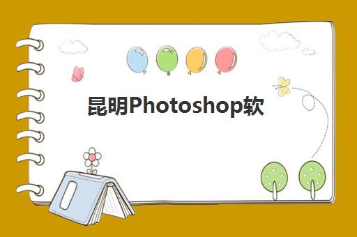昆明Photoshop软件精品课程怎么选？2025年报名时间与零基础入门全指南