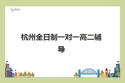杭州全日制一对一高二辅导班辅导机构排名一览表最新？2025年十大机构综合评测与择校指南