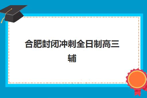 合肥封闭冲刺全日制高三辅导机构怎么选？2025年最新择校指南与实力机构对比