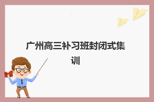 广州高三补习班封闭式集训营哪个比较好一点？2025年Top5机构排名深度解析与择校全攻略