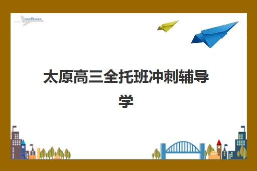 太原高三全托班冲刺辅导学校排名一览表最新发布，2025年十大机构深度评测与择校指南