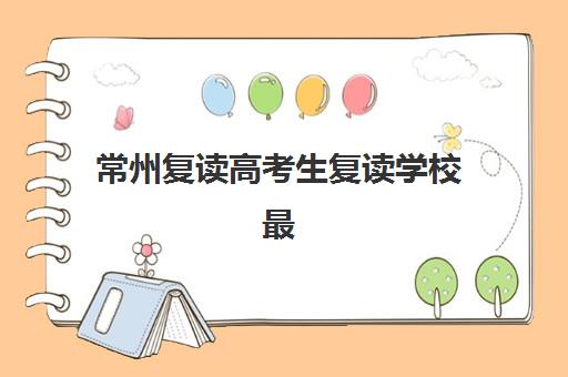常州复读高考生复读学校最容易的大学排名如何查询？2025年各校录取数据与择校指南