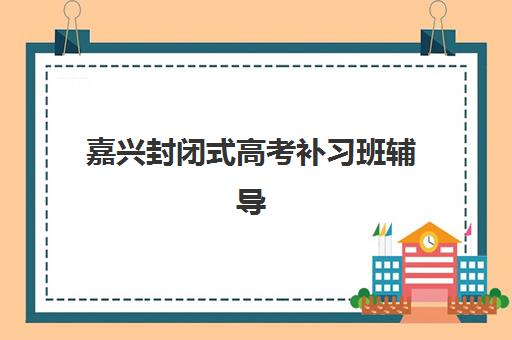 嘉兴封闭式高考补习班辅导班有哪些地方招生？2025年十大优质机构地址详情、招生条件与择校全指南